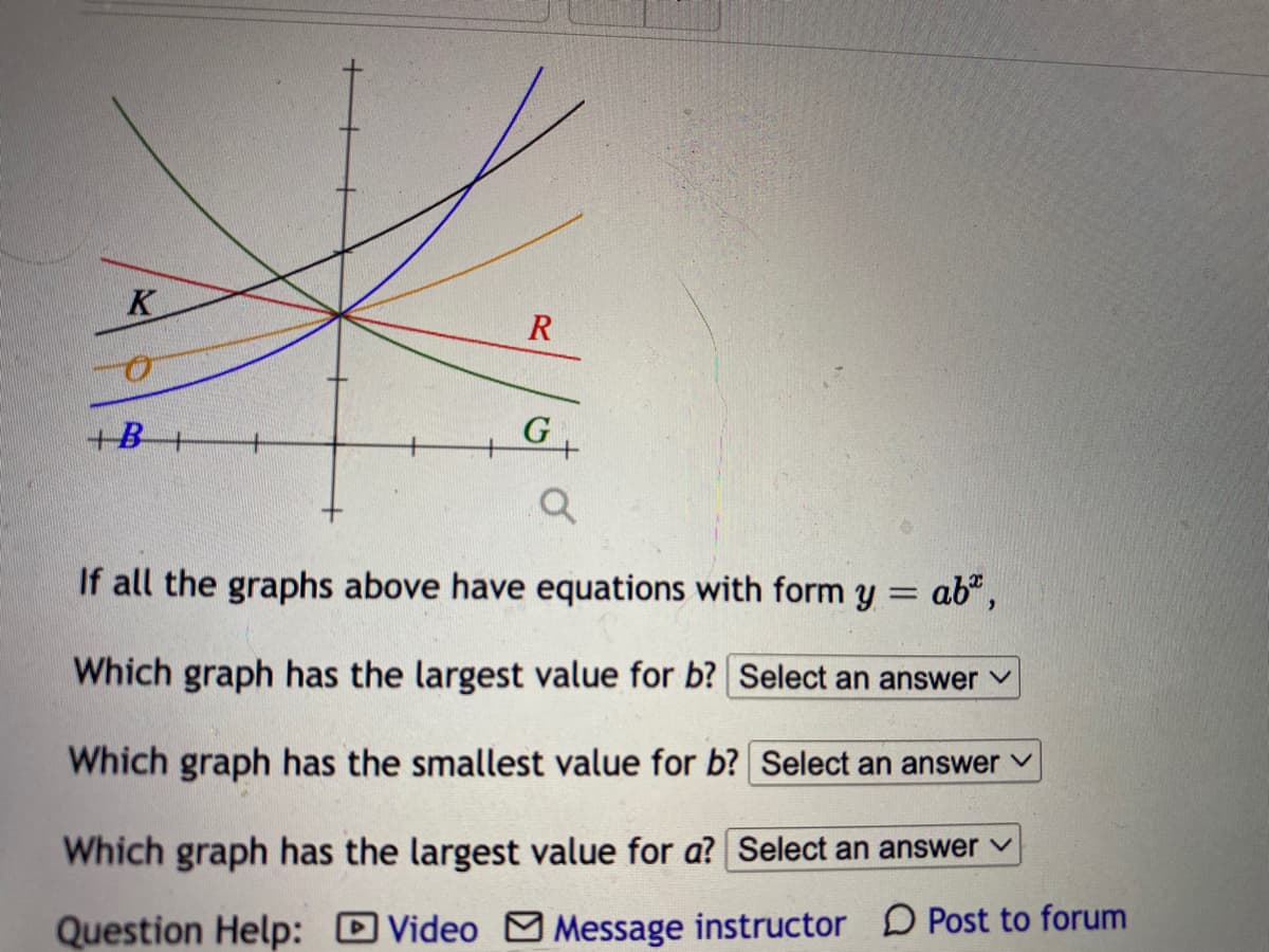 K
R
G+
+B
If all the graphs above have equations with form y = ab",
Which graph has the largest value for b? Select an answer v
Which graph has the smallest value for b? Select an answer v
Which graph has the largest value for a? Select an answer v
Question Help: Video M Message instructor D Post to forum
