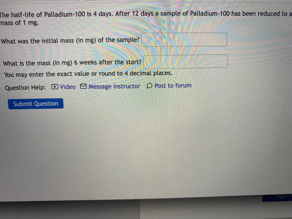 The half-life of Palladium-100 is 4 days. After 12 days a sample of Palladium-100 has been reduced to a
mass of 1 mg.
What was the initial mass (in mg) of the sample?
What is the mass (in mg)6 weeks after the start?
You may enter the exact value or round to 4 decimal places.
Question Help: Video M Message instructor D Post to forum
Submit Question
Sign in
