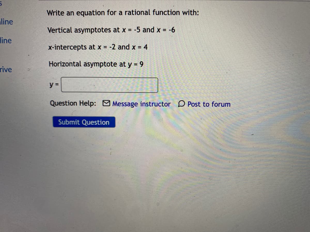 Write an equation for a rational function with:
line
Vertical asymptotes at x = -5 and x =
-6
%3D
line
x-intercepts at x = -2 and x = 4
Horizontal asymptote at y = 9
rive
y =
Question Help: Message instructor D Post to forum
Submit Question
