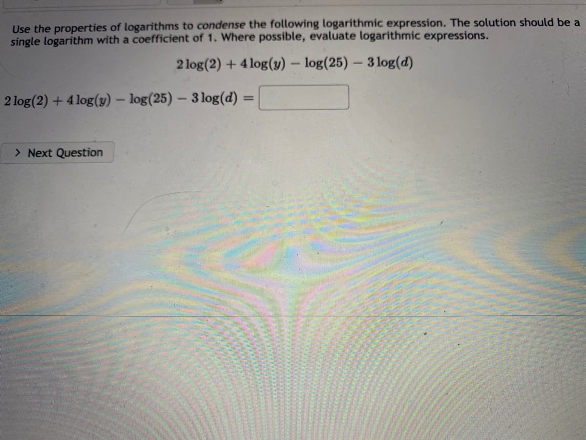 Use the properties of logarithms to condense the following logarithmic expression. The solution should be a
single logarithm with a coefficient of 1. Where possible, evaluate logarithmic expressions.
2 log(2) + 4log(y) - log(25) - 3 log(d)
2 log(2) + 4 log(y) - log(25) - 3 log(d):
=
> Next Question