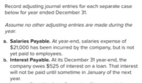 Record adjusting journal entries for each separate case
below for year ended December 31.
Assume no other adjusting entries are made during the
year.
a. Salaries Payable. At year-end, salaries expense of
$21,000 has been incurred by the company, but is not
yet paid to employees.
b. Interest Payable. At its December 31 year-end, the
company owes $525 of interest on a loan. That interest
will not be paid until sometime in January of the next
year.
