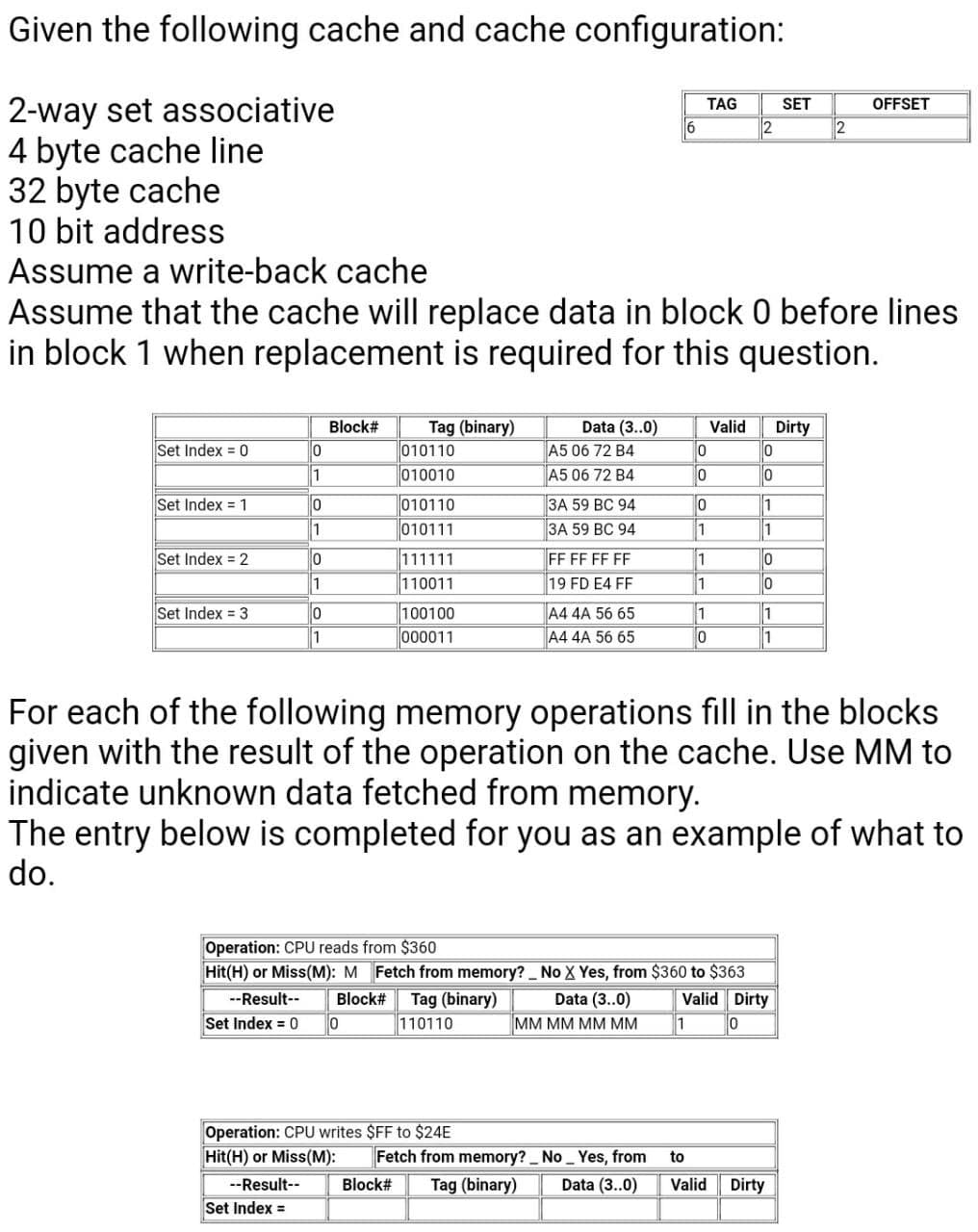 Given the following cache and cache configuration:
2-way set associative
4 byte cache line
32 byte cache
10 bit address
Assume a write-back cache
TAG
SET
OFFSET
2
Assume that the cache will replace data in block 0 before lines
in block 1 when replacement is required for this question.
Data (3..0)
A5 06 72 B4
A5 06 72 B4
Block#
Tag (binary)
010110
Valid
Dirty
Set Index = 0
1
010010
Set Index = 1
010110
010111
3A 59 BC 94
1
1
3A 59 BC 94
1
1
111111
110011
Set Index = 2
FF FF FF FF
19 FD E4 FF
1
1
1
1
1
Set Index = 3
1
100100
000011
A4 4A 56 65
1
A4 4A 56 65
For each of the following memory operations fill in the blocks
given with the result of the operation on the cache. Use MM to
indicate unknown data fetched from memory.
The entry below is completed for you as an example of what to
do.
Operation: CPU reads from $360
Hit(H) or Miss(M): M Fetch from memory? No X Yes, from $360 to $363
Valid Dirty
Tag (binary)
110110
--Result--
Block#
Data (3..0)
Set Index = 0
MM MM MM MM
1
Operation: CPU writes $FF to $24E
Hit(H) or Miss(M):
Fetch from memory? No _ Yes, from
to
--Result--
Block#
Tag (binary)
Data (3..0)
Valid
Dirty
Set Index =
