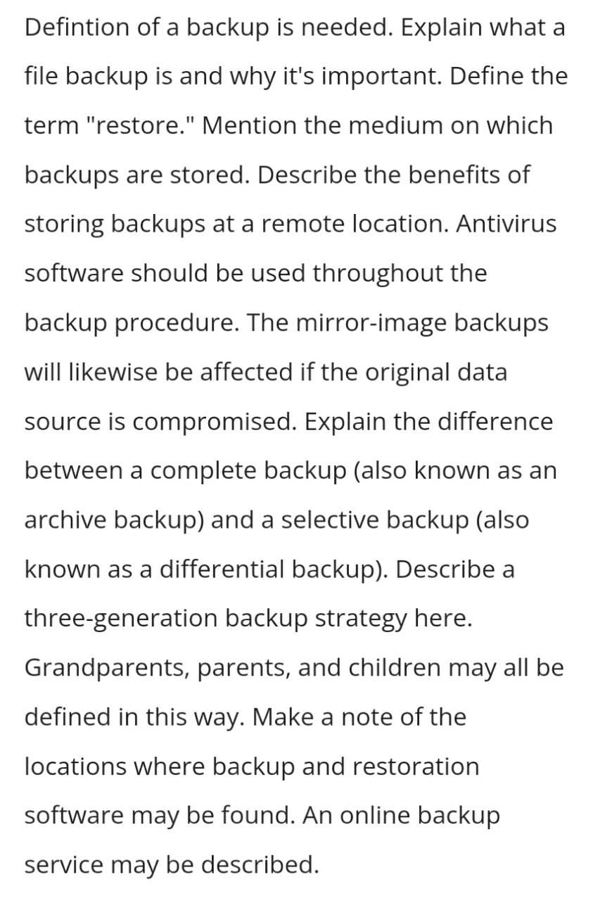 Defintion of a backup is needed. Explain what a
file backup is and why it's important. Define the
term "restore." Mention the medium on which
backups are stored. Describe the benefits of
storing backups at a remote location. Antivirus
software should be used throughout the
backup procedure. The mirror-image backups
will likewise be affected if the original data
source is compromised. Explain the difference
between a complete backup (also known as an
archive backup) and a selective backup (also
known as a differential backup). Describe a
three-generation backup strategy here.
Grandparents, parents, and children may all be
defined in this way. Make a note of the
locations where backup and restoration
software may be found. An online backup
service may be described.
