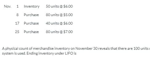 Nov.
1
Inventory 50 units @ $6.00
8 Purchase
80 units @ $5.00
17 Purchase
40 units @ $6.00
25 Purchase 80 units @ $7.00
A physical count of merchandise inventory on November 30 reveals that there are 100 units o
system is used. Ending inventory under LIIFO is
