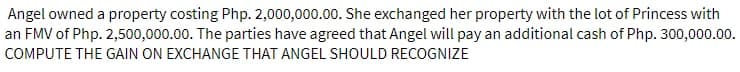 Angel owned a property costing Php. 2,000,000.00. She exchanged her property with the lot of Princess with
an FMV of Php. 2,500,000.00. The parties have agreed that Angel will pay an additional cash of Php. 300,000.00.
COMPUTE THE GAIN ON EXCHANGE THAT ANGEL SHOULD RECOGNIZE
