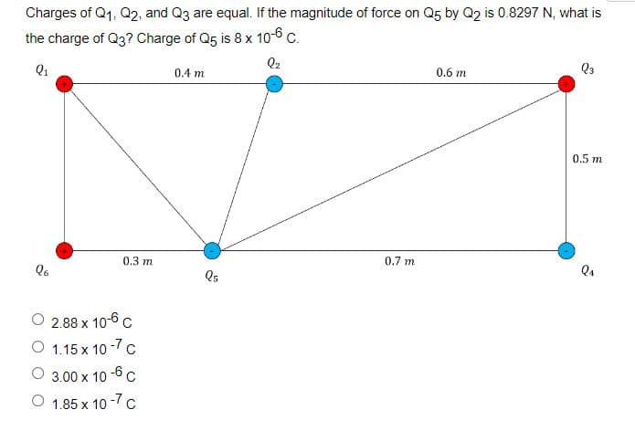 Charges of Q1, Q2, and Q3 are equal. If the magnitude of force on Q5 by Q2 is 0.8297 N, what is
the charge of Q3? Charge of Q5 is 8 x 10-6 c.
Q2
Q1
0.4 m
0.6 m
0.5 m
0.3 m
0.7 m.
Qs
2.88 x 10-6 c
O 1.15 x 10 -7 c
O 3.00 x 10 -6c
O 1.85 x 10 -7c
