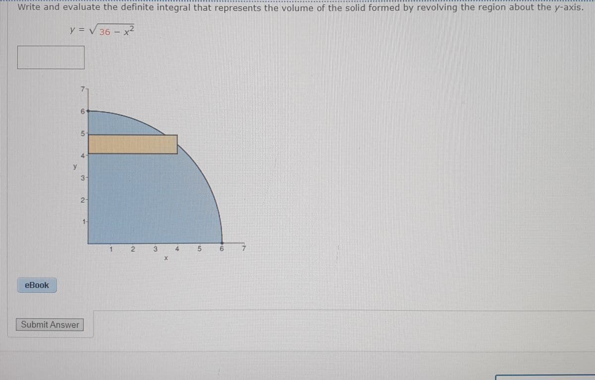 團 團 團
券
Write and evaluate the definite integral that represents the volume of the solid formed by revolving the region about the y-axis.
y = V 36 – x²
5-
3-
2-
1-
3
X
еBook
Submit Answer
6.
寸
