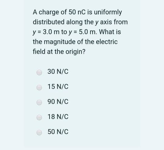 A charge of 50 nC is uniformly
distributed along the y axis from
y = 3.0 m to y = 5.0 m. What is
the magnitude of the electric
field at the origin?
30 N/C
15 N/C
90 N/C
18 N/C
50 N/C

