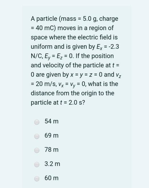 A particle (mass = 5.0 g, charge
= 40 mC) moves in a region of
space where the electric field is
uniform and is given by Ex = -2.3
N/C, E, = Ez = 0. If the position
%3D
%3D
and velocity of the particle at t =
O are given by x = y = z = 0 and vz
= 20 m/s, vx = Vy = 0, what is the
distance from the origin to the
particle at t = 2.0 s?
54 m
69 m
78 m
3.2 m
60 m
