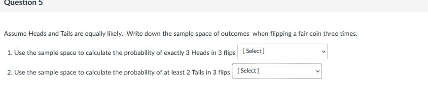 Question 5
Assume Heads and Tails are equally likely. Write down the sample space of outcomes when flipping a fair coin three times.
1. Use the sample space to calculate the probability of exactly 3 Heads in 3 flips ( Select]
2. Use the sample space to calculate the probability of at least 2 Tails in 3 flips
[ Select)
