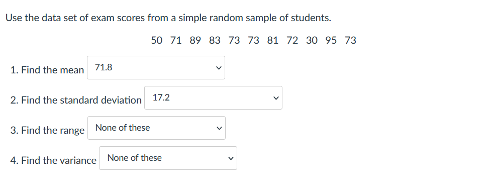 Use the data set of exam scores from a simple random sample of students.
50 71 89 83 73 73 81 72 30 95 73
1. Find the mean
71.8
2. Find the standard deviation
17.2
3. Find the range None of these
4. Find the variance
None of these
