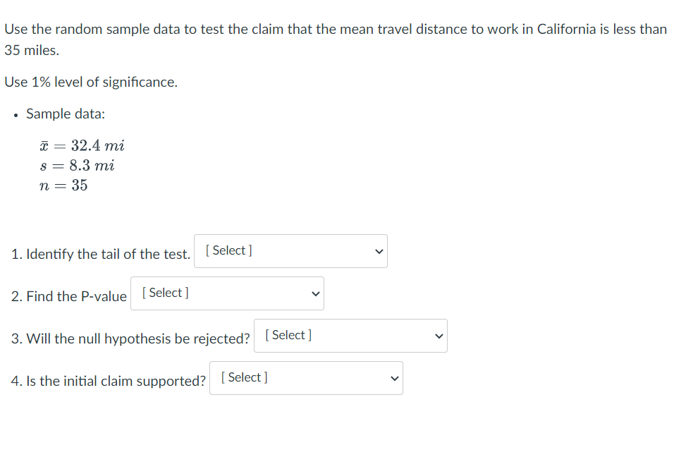 Use the random sample data to test the claim that the mean travel distance to work in California is less than
35 miles.
Use 1% level of significance.
Sample data:
* = 32.4 mi
s = 8.3 mi
n = 35
1. Identify the tail of the test. [ Select ]
2. Find the P-value [ Select]
3. Will the null hypothesis be rejected? [Select ]
4. Is the initial claim supported? [Select ]
