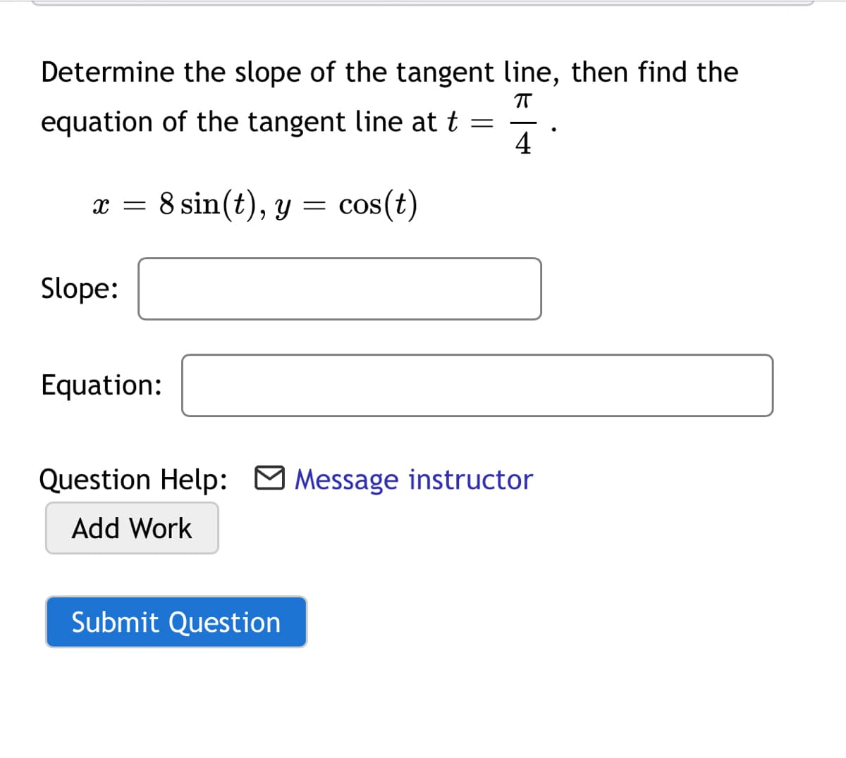 Determine the slope of the tangent line, then find the
T
equation of the tangent line at t =
4
x =
8 sin(t), y = cos(t)
Slope:
Equation:
Question Help: O Message instructor
Add Work
Submit Question
