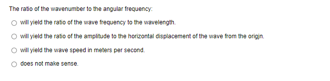 The ratio of the wavenumber to the angular frequency:
will yield the ratio of the wave frequency to the wavelength.
will yield the ratio of the amplitude to the horizontal displacement of the wave from the origin.
will yield the wave speed in meters per second.
does not make sense.