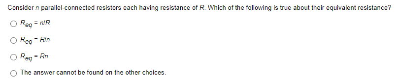 Consider n parallel-connected resistors each having resistance of R. Which of the following is true about their equivalent resistance?
Req = n/R
Req = Rin
Req
= Rn
The answer cannot be found on the other choices.