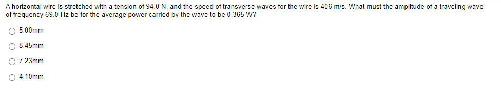 A horizontal wire is stretched with a tension of 94.0 N, and the speed of transverse waves for the wire is 406 m/s. What must the amplitude of a traveling wave
of frequency 69.0 Hz be for the average power carried by the wave to be 0.365 W?
O 5.00mm
O 8.45mm
O 7.23mm
O4.10mm