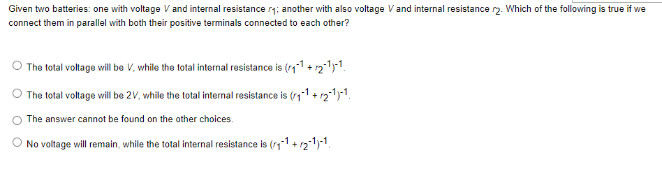 Given two batteries: one with voltage V and internal resistance r₁; another with also voltage V and internal resistance r2. Which of the following is true if we
connect them in parallel with both their positive terminals connected to each other?
The total voltage will be V, while the total internal resistance is (₁-1 + √2-¹)-1.
The total voltage will be 2V, while the total internal resistance is (₁)
1-1 + √₂-1)-1.
The answer cannot be found on the other choices.
No voltage will remain, while the total internal resistance is (₁-1 + ₂-1)-1.