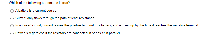 Which of the following statements is true?
A battery is a current source.
Current only flows through the path of least resistance.
In a closed circuit, current leaves the positive terminal of a battery, and is used up by the time it reaches the negative terminal.
Power is regardless if the resistors are connected in series or in parallel.