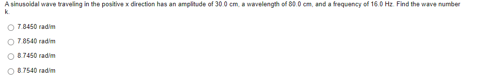 A sinusoidal wave traveling in the positive x direction has an amplitude of 30.0 cm, a wavelength of 80.0 cm, and a frequency of 16.0 Hz. Find the wave number
k.
O 7.8450 rad/m
7.8540 rad/m
O 8.7450 rad/m
O 8.7540 rad/m