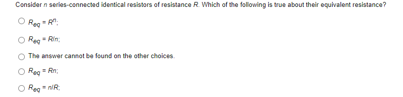 Consider n series-connected identical resistors of resistance R. Which of the following is true about their equivalent resistance?
Reg = Rn.
Req = Rin;
The answer cannot be found on the other choices.
Req = Rn;
Req
= n/R;