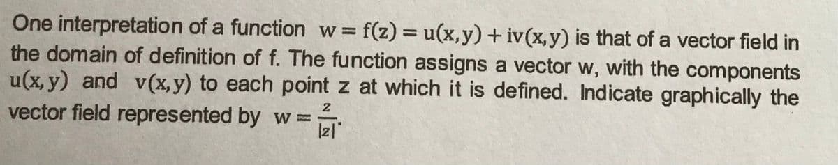 One interpretation of a function w f(z) = u(x,y) + iv(x,y) is that of a vector field in
the domain of definition of f. The function assigns a vector w, with the components
u(x, y) and v(x,y) to each point z at which it is defined. Indicate graphically the
vector field represented by w=
%3D
