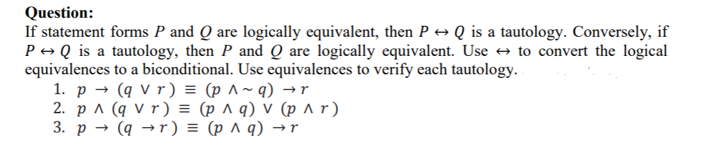 If statement forms P and Q are logically equivalent, then P → Q is a tautology. Conversely, if
P → Q is a tautology, then P and Q are logically equivalent. Use → to convert the logical
equivalences to a biconditional. Use equivalences to verify each tautology.
1. p → (q V r ) = (p ^~ q) →r
2. рл (qvr) %3 (р лд) v (рлг)
3. р — (д —r) %3D (рлq) -r
