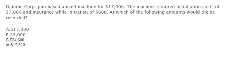 Danube Corp. purchased a used machine for $17,000. The machine required installation costs of
S7,000 and insurance while in transit of $600. At which of the following amounts would the be
recorded?
A.S17,000
B.24,000
C.S24,600
or $17,600
