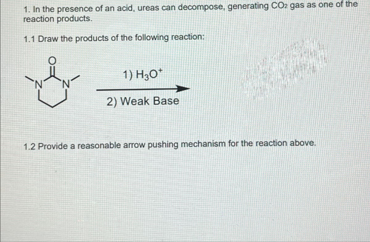 1. In the presence of an acid, ureas can decompose, generating CO2 gas as one of the
reaction products.
1.1 Draw the products of the following reaction:
1) H30*
2) Weak Base
1.2 Provide a reasonable arrow pushing mechanism for the reaction above.