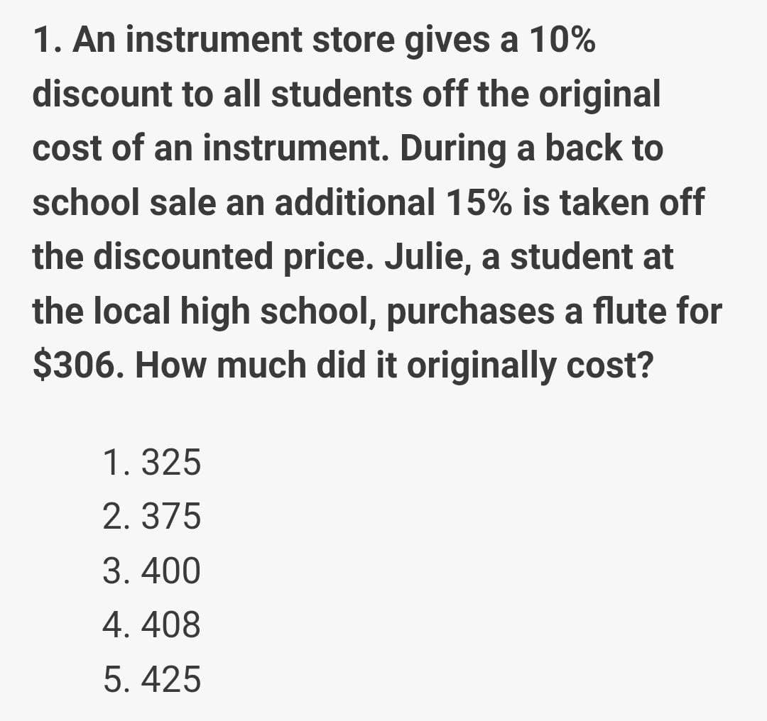 1. An instrument store gives a 10%
discount to all students off the original
cost of an instrument. During a back to
school sale an additional 15% is taken off
the discounted price. Julie, a student at
the local high school, purchases a flute for
$306. How much did it originally cost?
1. 325
2. 375
3. 400
4. 408
5. 425
