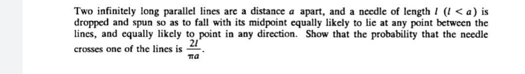 Two infinitely long parallel lines are a distance a apart, and a ncedle of length ! (! < a) is
dropped and spun so as to fall with its midpoint equally likely to lie at any point between the
lines, and equally likely to point in any direction. Show that the probability that the needle
21
crosses one of the lines is
па
