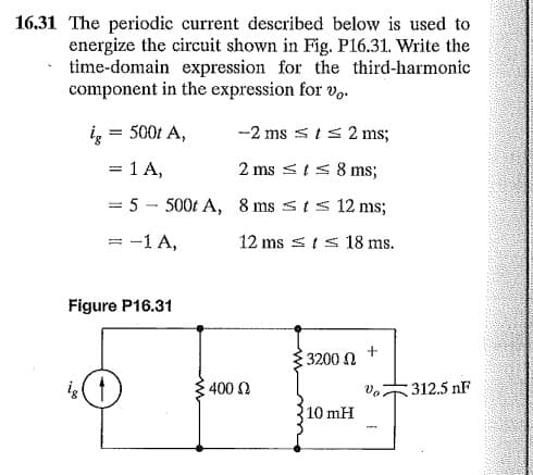 16.31 The periodic current described below is used to
energize the circuit shown in Fig. P16.31. Write the
time-domain expression for the third-harmonic
component in the expression for v.
i, = 500t A,
-2 ms sts 2 ms;
%3D
= 1 A,
2 ms sIs 8 ms;
= 5 - 500t A, 8 ms sts12 ms;
= -1 A,
12 ms sts 18 ms.
Figure P16.31
3200 N
400 0
312.5 nF
10 mH
