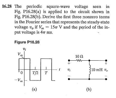16.28 The periodic square-wave voltage seen
Fig. P16.28(a) is applied to the circuit shown in
Fig. P16.28(b). Derive the first three nonzero terms
in the Fourier series that represents the steady-state
voltage v, if Vm = 157 V and the period of the in-
put voltage is 4T ms.
in
Figure P16.28
10 Ω
+
10 mH v
T/2
T
-Vm
(a)
(b)
