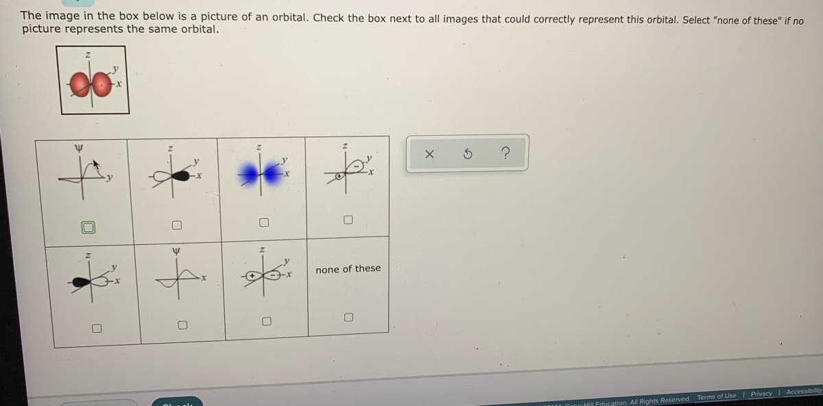 The image in the box below is a picture of an orbital. Check the box next to all images that could correctly represent this orbital. Select "none of these" if no
picture represents the same orbital.
00
none of these
IUCI Hill Education. All Rights Reserved. Terms of Use I Privacy I Accessibility
