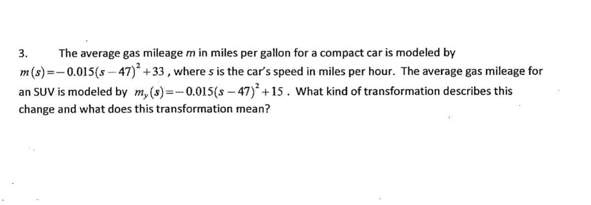 The average gas mileage m in miles per galon for a compact car is modeled by
m(s) =- 0.015(s - 47)* +33, where s is the car's speed in miles per hour. The average gas mileage for
an SUV is modeled by m, (s)=-0.015(s – 47) +15. What kind of transformation describes this
3.
change and what does this transformation mean?

