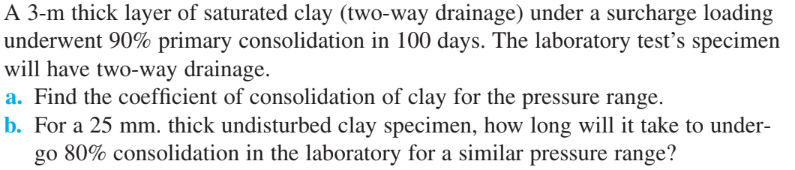 A 3-m thick layer of saturated clay (two-way drainage) under a surcharge loading
underwent 90% primary consolidation in 100 days. The laboratory test's specimen
will have two-way drainage.
a. Find the coefficient of consolidation of clay for the pressure range.
b. For a 25 mm. thick undisturbed clay specimen, how long will it take to under-
go 80% consolidation in the laboratory for a similar pressure range?