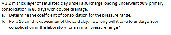 A 3.2 m thick layer of saturated clay under a surcharge loading underwent 90% primary
consolidation in 80 days with double drainage.
a. Determine the coefficient of consolidation for the pressure range.
b. For a 10 cm thick specimen of the said clay, how long will it take to undergo 90%
consolidation in the laboratory for a similar pressure range?