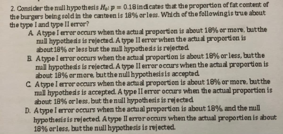2. Consider the null hypoth esis Ho: p = 0.18 indi cates that the proportion of fat content of
the burgers being sold in the canteen is 18% or less. Which of the followingis true about
the type I and type II error?
A Atype I error occurs when the actu al proportion is about 18% or more, butthe
null hypothesis is rejected. A type II error when the actu al proportion is
about 18% or less but the null hypothesis is rejected
B. Atypel error occurs when the actual proportion is about 18% or less, butthe
null hypothesis is rejected. A type Il error occurs when the actual proportion is
about 18% or more, butthe null hypothesisis accepted.
C Atypel error occurs when the actual proportion is about 18% or more, butthe
null hypothesis is accepted. A type II error occurs when the actual proportion is
about 18% or less,but the null hypothesis is rejected
D. Atype I error occurs when the actual proportion is about 18% and the mll
hypothesis is rejected. Atype II erroroccurs when the actual proportion is about
18% orless, but the null hypothesis is rejected.
