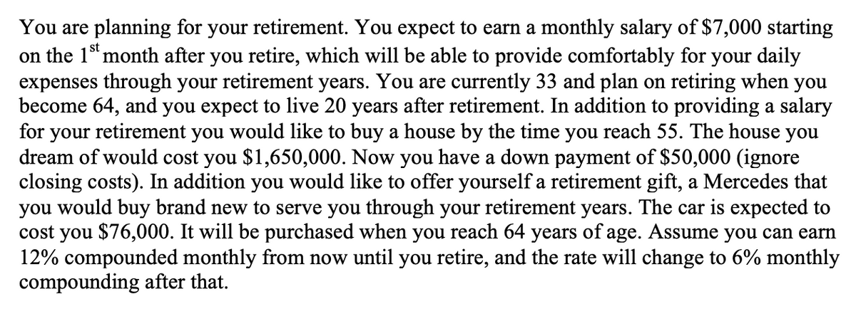 You are planning for your retirement. You expect to earn a monthly salary of $7,000 starting
on the 1 month after you retire, which will be able to provide comfortably for your daily
expenses through your retirement years. You are currently 33 and plan on retiring when you
become 64, and you expect to live 20 years after retirement. In addition to providing a salary
for your retirement you would like to buy a house by the time you reach 55. The house you
dream of would cost you $1,650,000. Now you have a down payment of $50,000 (ignore
closing costs). In addition you would like to offer yourself a retirement gift, a Mercedes that
you would buy brand new to serve you through your retirement years. The car is expected to
cost you $76,000. It will be purchased when you reach 64 years of age. Assume you can earn
12% compounded monthly from now until you retire, and the rate will change to 6% monthly
compounding after that.

