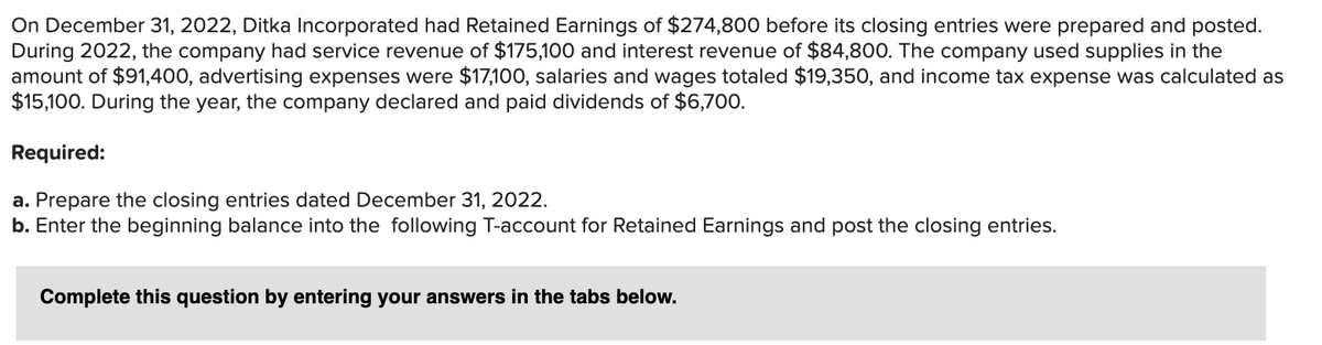 On December 31, 2022, Ditka Incorporated had Retained Earnings of $274,800 before its closing entries were prepared and posted.
During 2022, the company had service revenue of $175,100 and interest revenue of $84,800. The company used supplies in the
amount of $91,400, advertising expenses were $17,100, salaries and wages totaled $19,350, and income tax expense was calculated as
$15,100. During the year, the company declared and paid dividends of $6,700.
Required:
a. Prepare the closing entries dated December 31, 2022.
b. Enter the beginning balance into the following T-account for Retained Earnings and post the closing entries.
Complete this question by entering your answers in the tabs below.
