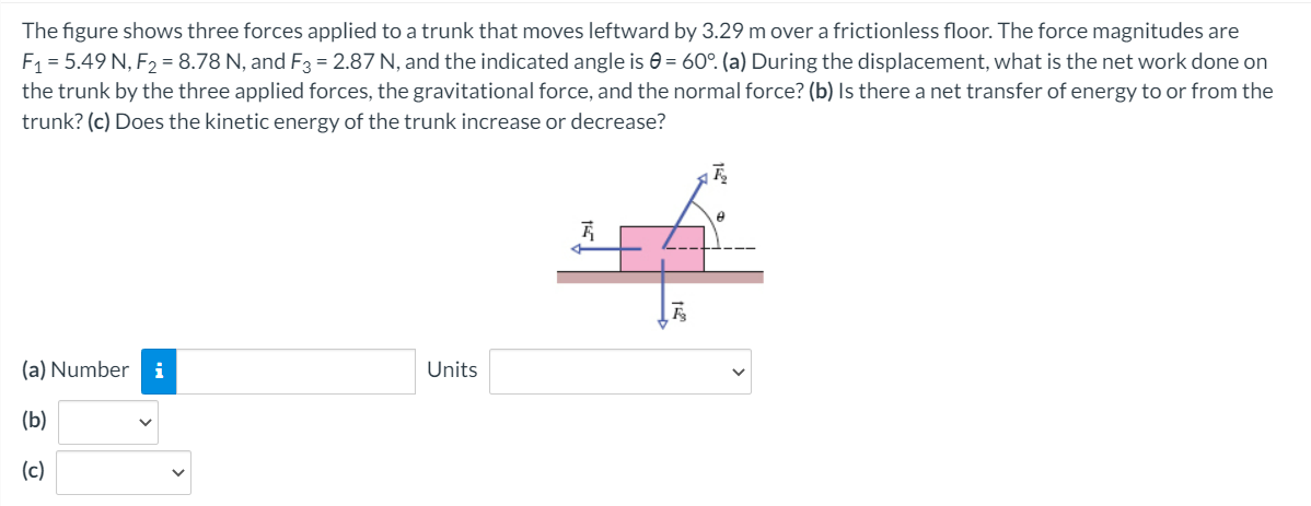The figure shows three forces applied to a trunk that moves leftward by 3.29 m over a frictionless floor. The force magnitudes are
F1 = 5.49 N, F2 = 8.78 N, and F3 = 2.87 N, and the indicated angle is e = 60°. (a) During the displacement, what is the net work done on
the trunk by the three applied forces, the gravitational force, and the normal force? (b) Is there a net transfer of energy to or from the
trunk? (c) Does the kinetic energy of the trunk increase or decrease?
(a) Number
i
Units
(b)
(c)
