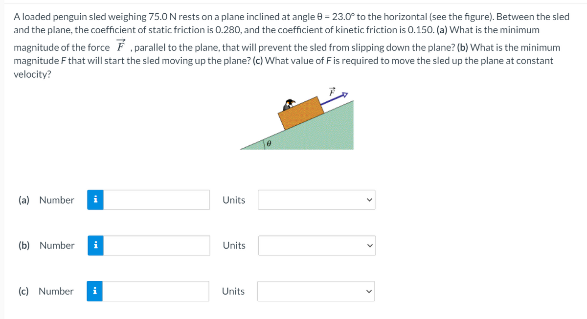 A loaded penguin sled weighing 75.0 N rests on a plane inclined at angle 0 = 23.0° to the horizontal (see the figure). Between the sled
and the plane, the coefficient of static friction is 0.280, and the coefficient of kinetic friction is 0.150. (a) What is the minimum
magnitude of the force F ,parallel to the plane, that will prevent the sled from slipping down the plane? (b) What is the minimum
magnitude F that will start the sled moving up the plane? (c) What value of F is required to move the sled up the plane at constant
velocity?
(a) Number
Units
(b) Number
i
Units
(c) Number
i
Units
