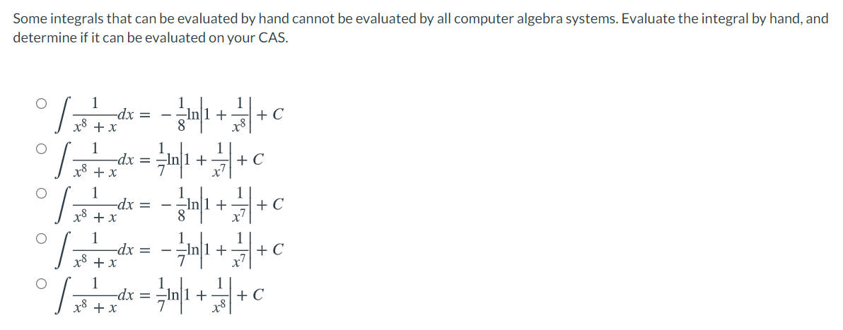 Some integrals that can be evaluated by hand cannot be evaluated by all computer algebra systems. Evaluate the integral by hand, and
determine if it can be evaluated on your CAS.
+
+
-dx =
x8 + x
1
-dx =
x8 + x
+ C
1
+ C
1
-dx =
x8 + x
1
1
-dx =
x8 + x
1
-dx =
x8 + x
1
+ C
