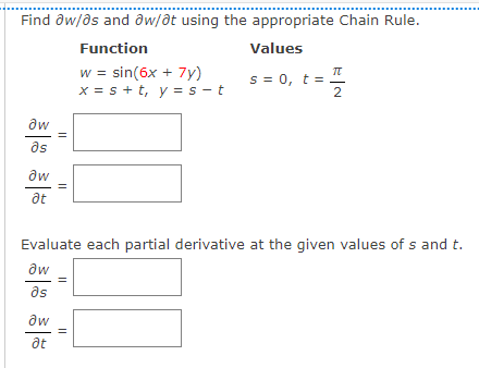 ..........
...................
Find ôw/ds and aw/ot using the appropriate Chain Rule.
Function
Values
w = sin(6x + 7y)
x = s + t, y = s - t
s = 0, t =
2
aw
as
aw
at
Evaluate each partial derivative at the given values of s and t.
aw
as
aw
at
||
||
||
||
