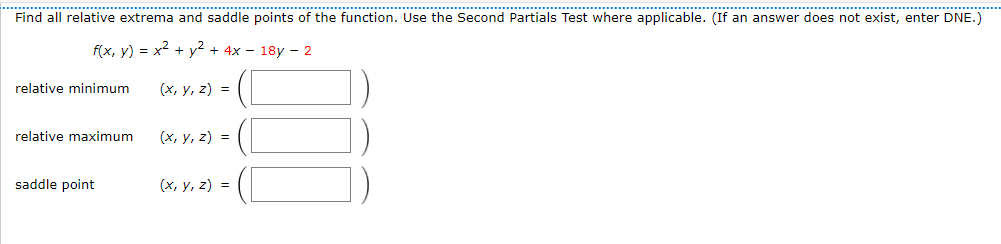 ...............................
.......
...............................................
......................... ... *...*********.
Find all relative extrema and saddle points of the function. Use the Second Partials Test where applicable. (If an answer does not exist, enter DNE.)
f(x, y) = x2 + y² + 4x – 18y – 2
relative minimum
(x, y, z) =
relative maximum
(x, y, z) =
saddle point
(х, у, 2) %3D
