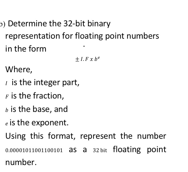 5) Determine the 32-bit binary
representation for floating point numbers
in the form
+1. F x be
Where,
i is the integer part,
F is the fraction,
b is the base, and
e is the exponent.
Using this format, represent the number
0.00001011001100101 as a 32 bit floating point
number.
