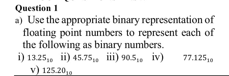 Question 1
a) Use the appropriate binary representation of
floating point numbers to represent each of
the following as binary numbers.
i) 13.25,0 ii) 45.7510 iii) 90.510 iv)
v) 125.2010
77.12510

