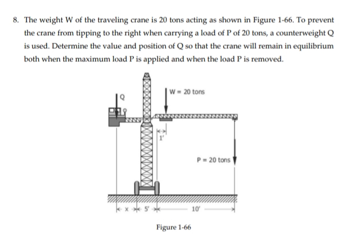 8. The weight W of the traveling crane is 20 tons acting as shown in Figure 1-66. To prevent
the crane from tipping to the right when carrying a load of P of 20 tons, a counterweight Q
is used. Determine the value and position of Q so that the crane will remain in equilibrium
both when the maximum load P is applied and when the load P is removed.
W = 20 tons
x 5*
Figure 1-66
P=20 tons
10'