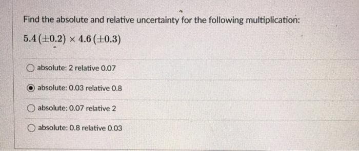 Find the absolute and relative uncertainty for the following multiplication:
5.4 (0.2) x 4.6 (+0.3)
O absolute: 2 relative 0.07
absolute: 0.03 relative 0.8
O absolute: 0.07 relative 2
O absolute: 0.8 relative 0.03