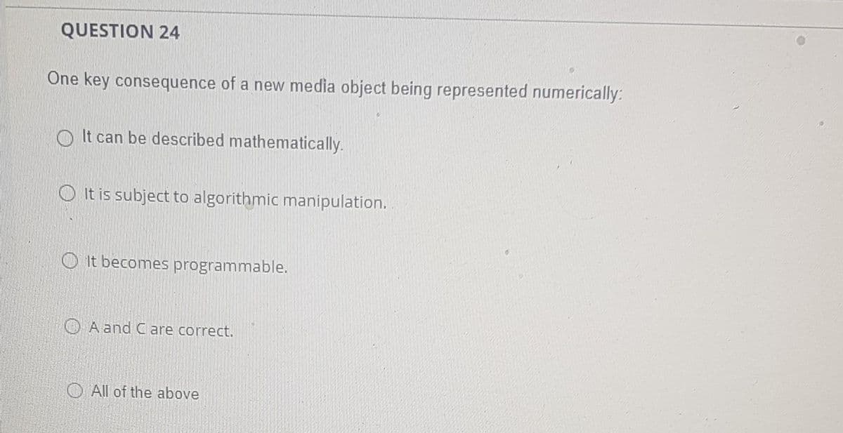 QUESTION 24
One key consequence of a new media object being represented numerically:
O It can be described mathematically.
O It is subject to algorithmic manipulation.
O It becomes programmable.
O A and Care correct.
O All of the above
