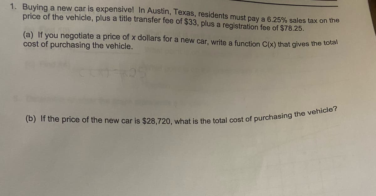 1. Buying a new car is expensive! In Austin, Texas, residents must pay a 6.25% sales tax on the
price of the vehicle, plus a title transfer fee of $33, plus a registration fee of $78.25.
(a) If you negotiate a price of x dollars for a new car, write a function C(x) that gives the total
cost of purchasing the vehicle.
(b) If the price of the new car is $28,720, what is the total cost of purchasing the vehicle?